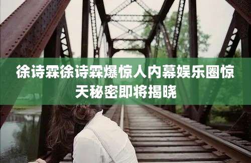 徐诗霖徐诗霖爆惊人内幕娱乐圈惊天秘密即将揭晓