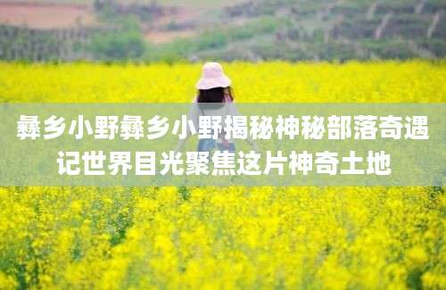 彝乡小野彝乡小野揭秘神秘部落奇遇记世界目光聚焦这片神奇土地