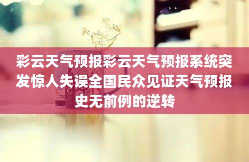 彩云天气预报彩云天气预报系统突发惊人失误全国民众见证天气预报史无前例的逆转