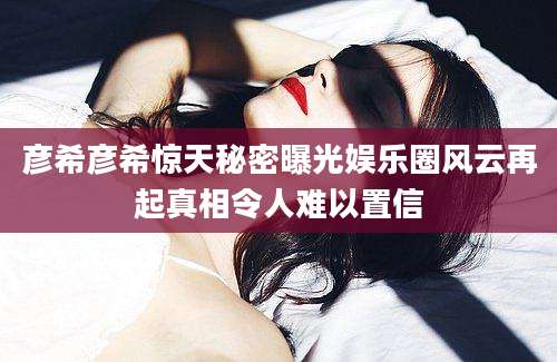 彦希彦希惊天秘密曝光娱乐圈风云再起真相令人难以置信