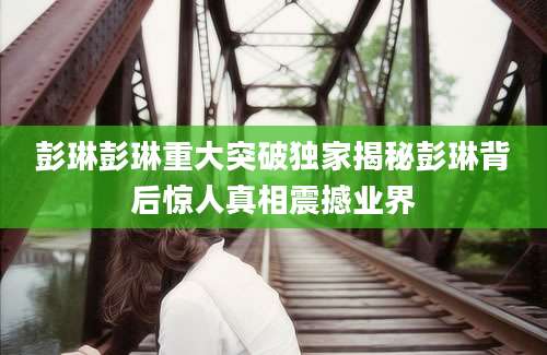 彭琳彭琳重大突破独家揭秘彭琳背后惊人真相震撼业界