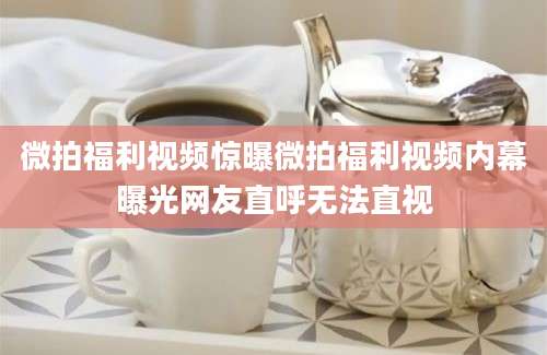 微拍福利视频惊曝微拍福利视频内幕曝光网友直呼无法直视
