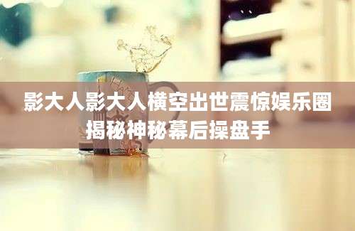 影大人影大人横空出世震惊娱乐圈揭秘神秘幕后操盘手