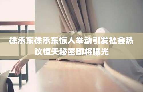 徐承东徐承东惊人举动引发社会热议惊天秘密即将曝光