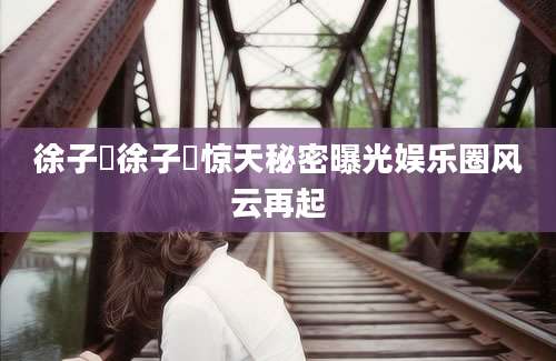 徐子瑄徐子瑄惊天秘密曝光娱乐圈风云再起