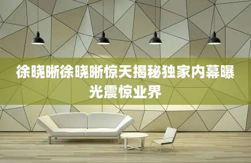 徐晓晰徐晓晰惊天揭秘独家内幕曝光震惊业界