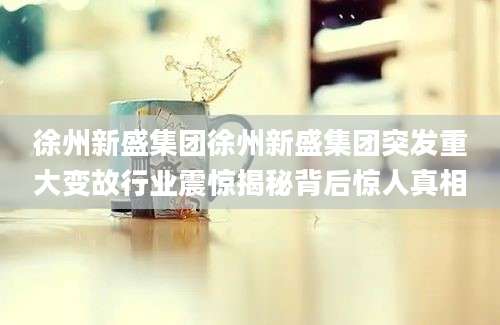 徐州新盛集团徐州新盛集团突发重大变故行业震惊揭秘背后惊人真相
