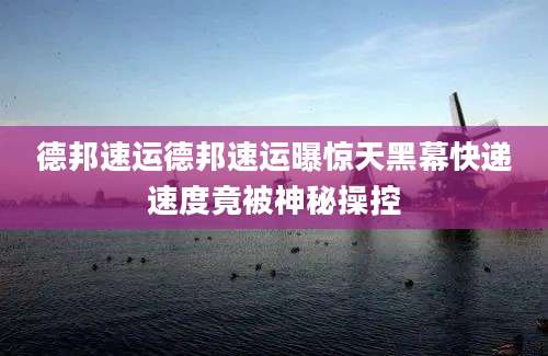 德邦速运德邦速运曝惊天黑幕快递速度竟被神秘操控