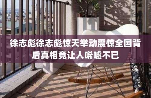 徐志彪徐志彪惊天举动震惊全国背后真相竟让人唏嘘不已