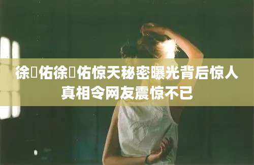 徐旻佑徐旻佑惊天秘密曝光背后惊人真相令网友震惊不已
