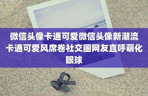 微信头像卡通可爱微信头像新潮流卡通可爱风席卷社交圈网友直呼萌化眼球