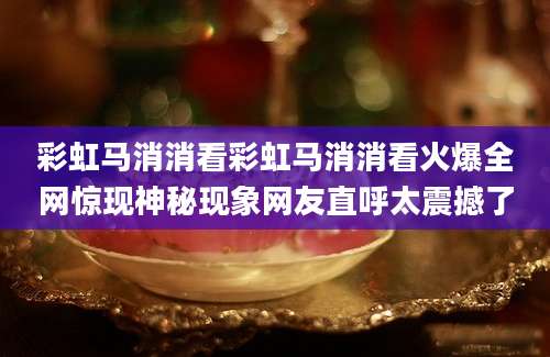 彩虹马消消看彩虹马消消看火爆全网惊现神秘现象网友直呼太震撼了
