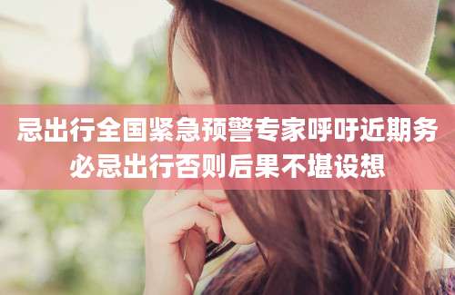 忌出行全国紧急预警专家呼吁近期务必忌出行否则后果不堪设想
