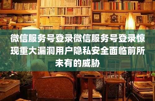 微信服务号登录微信服务号登录惊现重大漏洞用户隐私安全面临前所未有的威胁