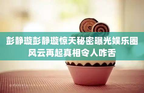 彭静璇彭静璇惊天秘密曝光娱乐圈风云再起真相令人咋舌