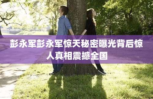 彭永军彭永军惊天秘密曝光背后惊人真相震撼全国
