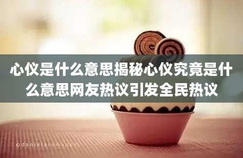 心仪是什么意思揭秘心仪究竟是什么意思网友热议引发全民热议