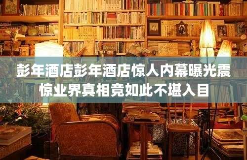 彭年酒店彭年酒店惊人内幕曝光震惊业界真相竟如此不堪入目