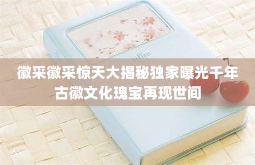 徽采徽采惊天大揭秘独家曝光千年古徽文化瑰宝再现世间