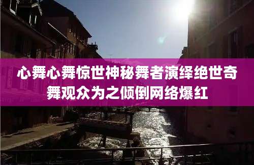 心舞心舞惊世神秘舞者演绎绝世奇舞观众为之倾倒网络爆红