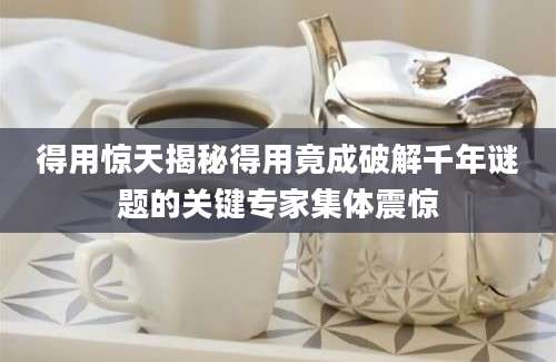 得用惊天揭秘得用竟成破解千年谜题的关键专家集体震惊