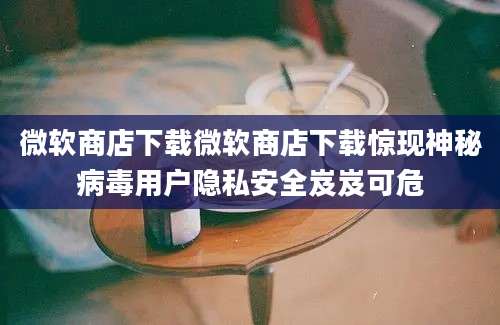 微软商店下载微软商店下载惊现神秘病毒用户隐私安全岌岌可危