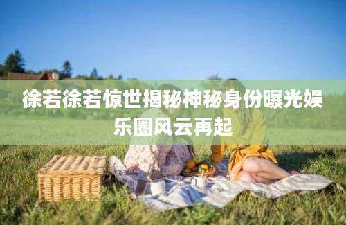 徐若徐若惊世揭秘神秘身份曝光娱乐圈风云再起