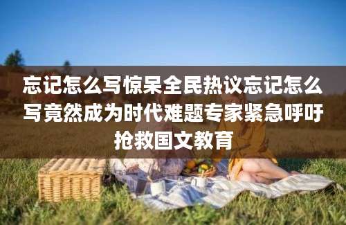 忘记怎么写惊呆全民热议忘记怎么写竟然成为时代难题专家紧急呼吁抢救国文教育