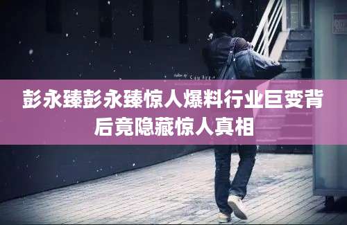 彭永臻彭永臻惊人爆料行业巨变背后竟隐藏惊人真相