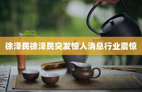 徐泽民徐泽民突发惊人消息行业震惊