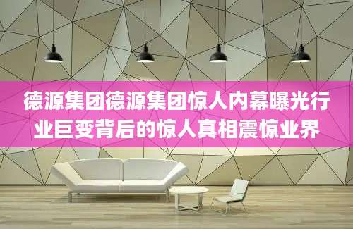 德源集团德源集团惊人内幕曝光行业巨变背后的惊人真相震惊业界
