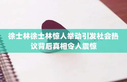 徐士林徐士林惊人举动引发社会热议背后真相令人震惊