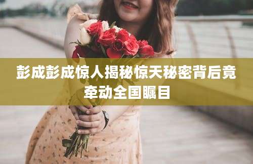 彭成彭成惊人揭秘惊天秘密背后竟牵动全国瞩目
