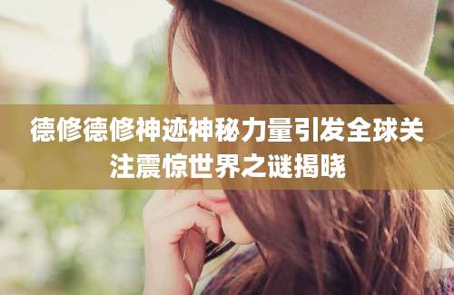 德修德修神迹神秘力量引发全球关注震惊世界之谜揭晓
