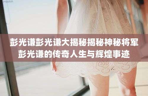 彭光谦彭光谦大揭秘揭秘神秘将军彭光谦的传奇人生与辉煌事迹