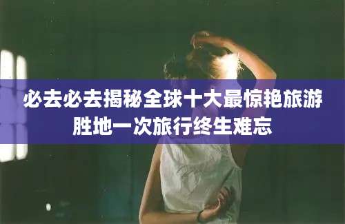 必去必去揭秘全球十大最惊艳旅游胜地一次旅行终生难忘