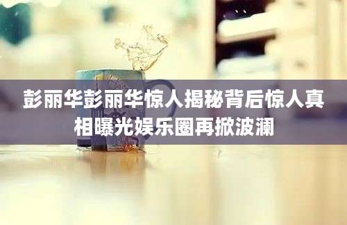彭丽华彭丽华惊人揭秘背后惊人真相曝光娱乐圈再掀波澜