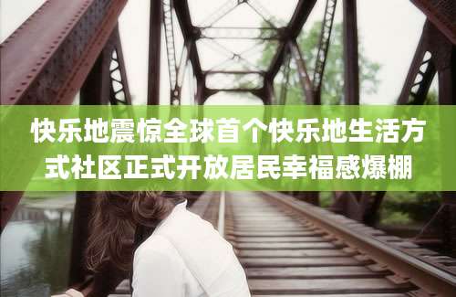 快乐地震惊全球首个快乐地生活方式社区正式开放居民幸福感爆棚