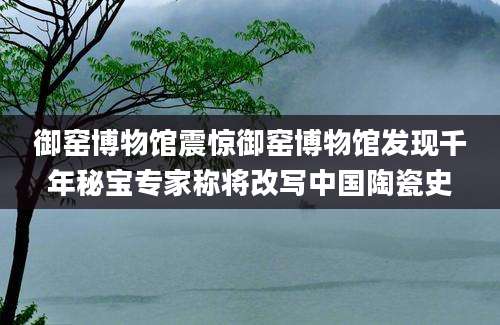 御窑博物馆震惊御窑博物馆发现千年秘宝专家称将改写中国陶瓷史