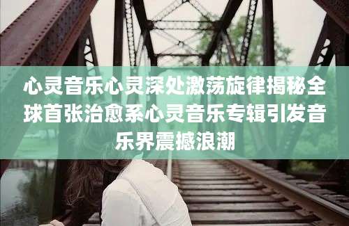 心灵音乐心灵深处激荡旋律揭秘全球首张治愈系心灵音乐专辑引发音乐界震撼浪潮