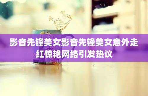影音先锋美女影音先锋美女意外走红惊艳网络引发热议