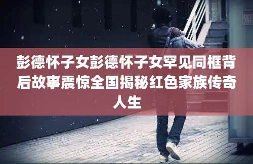 彭德怀子女彭德怀子女罕见同框背后故事震惊全国揭秘红色家族传奇人生