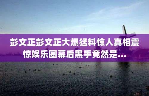 彭文正彭文正大爆猛料惊人真相震惊娱乐圈幕后黑手竟然是...