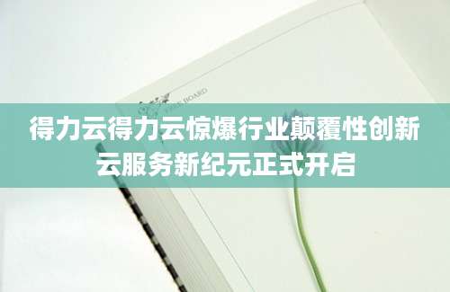 得力云得力云惊爆行业颠覆性创新云服务新纪元正式开启