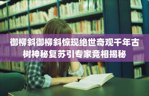 御柳斜御柳斜惊现绝世奇观千年古树神秘复苏引专家竞相揭秘