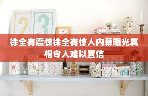 徐全有震惊徐全有惊人内幕曝光真相令人难以置信