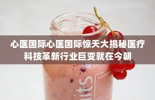 心医国际心医国际惊天大揭秘医疗科技革新行业巨变就在今朝
