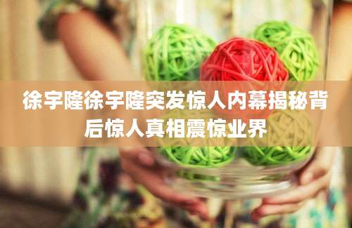 徐宇隆徐宇隆突发惊人内幕揭秘背后惊人真相震惊业界