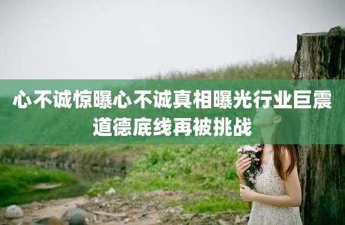 心不诚惊曝心不诚真相曝光行业巨震道德底线再被挑战