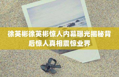 徐英彬徐英彬惊人内幕曝光揭秘背后惊人真相震惊业界